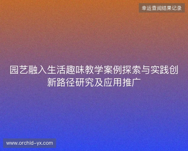 园艺融入生活趣味教学案例探索与实践创新路径研究及应用推广 园艺融入生活趣味教学案例探索与实践创新路径研究及应用推广