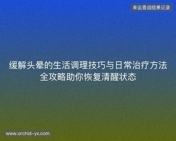 缓解头晕的生活调理技巧与日常治疗方法全攻略助你恢复清醒状态 缓解头晕的生活调理技巧与日常治疗方法全攻略助你恢复清醒状态